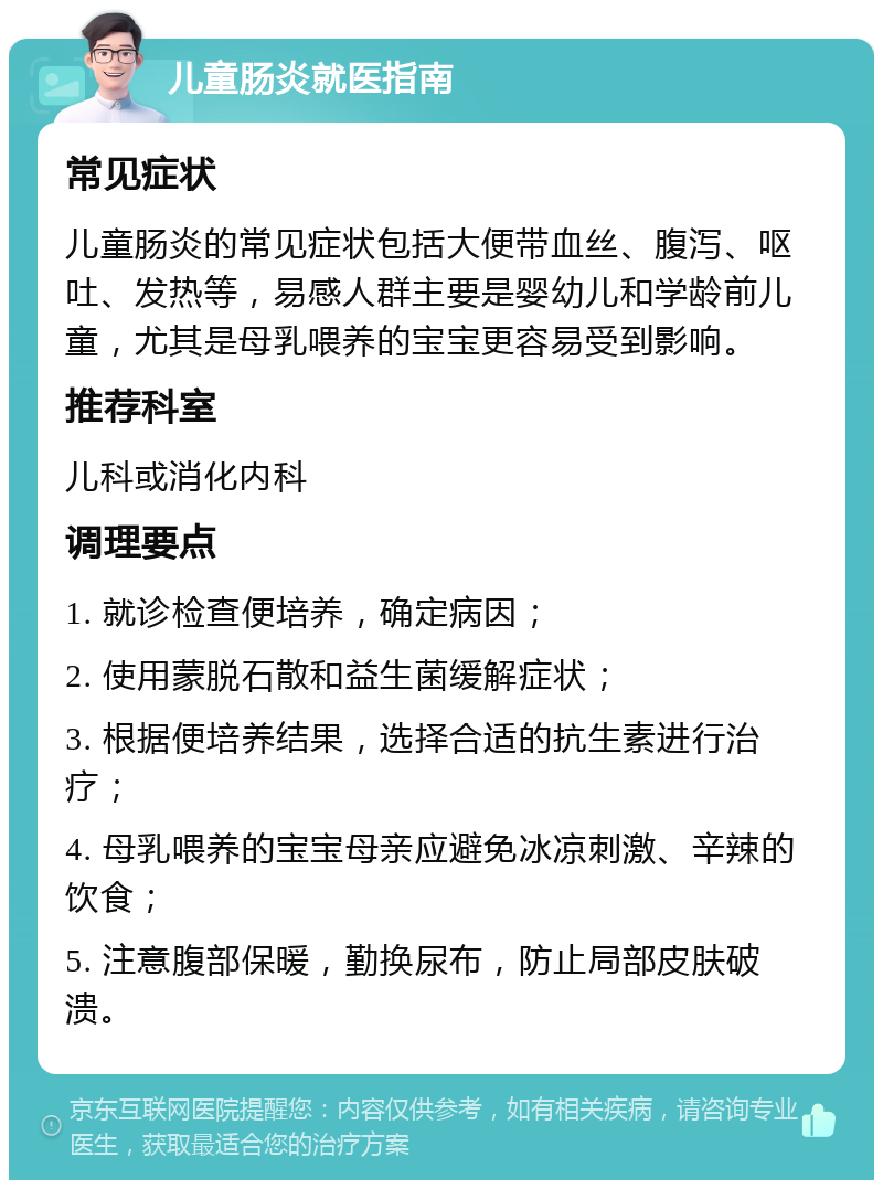 儿童肠炎就医指南 常见症状 儿童肠炎的常见症状包括大便带血丝、腹泻、呕吐、发热等，易感人群主要是婴幼儿和学龄前儿童，尤其是母乳喂养的宝宝更容易受到影响。 推荐科室 儿科或消化内科 调理要点 1. 就诊检查便培养，确定病因； 2. 使用蒙脱石散和益生菌缓解症状； 3. 根据便培养结果，选择合适的抗生素进行治疗； 4. 母乳喂养的宝宝母亲应避免冰凉刺激、辛辣的饮食； 5. 注意腹部保暖，勤换尿布，防止局部皮肤破溃。