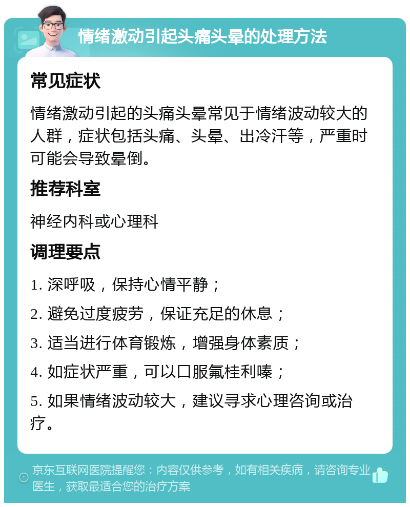 情绪激动引起头痛头晕的处理方法 常见症状 情绪激动引起的头痛头晕常见于情绪波动较大的人群，症状包括头痛、头晕、出冷汗等，严重时可能会导致晕倒。 推荐科室 神经内科或心理科 调理要点 1. 深呼吸，保持心情平静； 2. 避免过度疲劳，保证充足的休息； 3. 适当进行体育锻炼，增强身体素质； 4. 如症状严重，可以口服氟桂利嗪； 5. 如果情绪波动较大，建议寻求心理咨询或治疗。