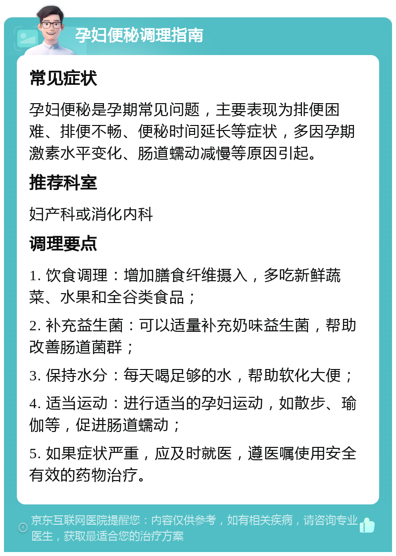 孕妇便秘调理指南 常见症状 孕妇便秘是孕期常见问题，主要表现为排便困难、排便不畅、便秘时间延长等症状，多因孕期激素水平变化、肠道蠕动减慢等原因引起。 推荐科室 妇产科或消化内科 调理要点 1. 饮食调理：增加膳食纤维摄入，多吃新鲜蔬菜、水果和全谷类食品； 2. 补充益生菌：可以适量补充奶味益生菌，帮助改善肠道菌群； 3. 保持水分：每天喝足够的水，帮助软化大便； 4. 适当运动：进行适当的孕妇运动，如散步、瑜伽等，促进肠道蠕动； 5. 如果症状严重，应及时就医，遵医嘱使用安全有效的药物治疗。