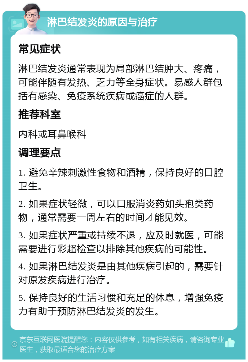 淋巴结发炎的原因与治疗 常见症状 淋巴结发炎通常表现为局部淋巴结肿大、疼痛，可能伴随有发热、乏力等全身症状。易感人群包括有感染、免疫系统疾病或癌症的人群。 推荐科室 内科或耳鼻喉科 调理要点 1. 避免辛辣刺激性食物和酒精，保持良好的口腔卫生。 2. 如果症状轻微，可以口服消炎药如头孢类药物，通常需要一周左右的时间才能见效。 3. 如果症状严重或持续不退，应及时就医，可能需要进行彩超检查以排除其他疾病的可能性。 4. 如果淋巴结发炎是由其他疾病引起的，需要针对原发疾病进行治疗。 5. 保持良好的生活习惯和充足的休息，增强免疫力有助于预防淋巴结发炎的发生。