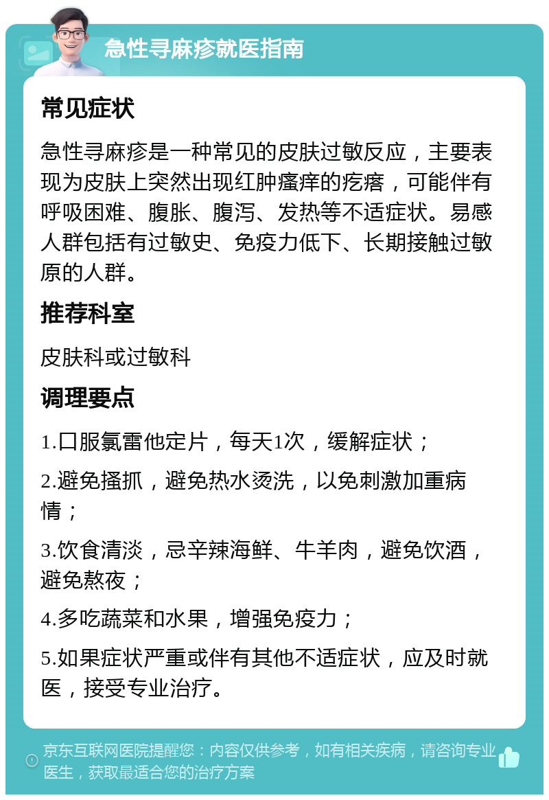 急性寻麻疹就医指南 常见症状 急性寻麻疹是一种常见的皮肤过敏反应，主要表现为皮肤上突然出现红肿瘙痒的疙瘩，可能伴有呼吸困难、腹胀、腹泻、发热等不适症状。易感人群包括有过敏史、免疫力低下、长期接触过敏原的人群。 推荐科室 皮肤科或过敏科 调理要点 1.口服氯雷他定片，每天1次，缓解症状； 2.避免搔抓，避免热水烫洗，以免刺激加重病情； 3.饮食清淡，忌辛辣海鲜、牛羊肉，避免饮酒，避免熬夜； 4.多吃蔬菜和水果，增强免疫力； 5.如果症状严重或伴有其他不适症状，应及时就医，接受专业治疗。