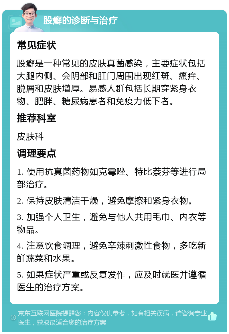 股癣的诊断与治疗 常见症状 股癣是一种常见的皮肤真菌感染，主要症状包括大腿内侧、会阴部和肛门周围出现红斑、瘙痒、脱屑和皮肤增厚。易感人群包括长期穿紧身衣物、肥胖、糖尿病患者和免疫力低下者。 推荐科室 皮肤科 调理要点 1. 使用抗真菌药物如克霉唑、特比萘芬等进行局部治疗。 2. 保持皮肤清洁干燥，避免摩擦和紧身衣物。 3. 加强个人卫生，避免与他人共用毛巾、内衣等物品。 4. 注意饮食调理，避免辛辣刺激性食物，多吃新鲜蔬菜和水果。 5. 如果症状严重或反复发作，应及时就医并遵循医生的治疗方案。