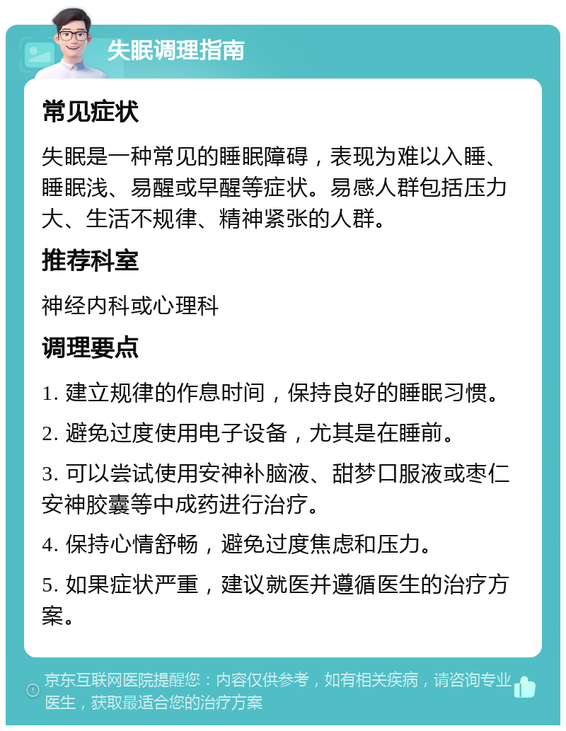 失眠调理指南 常见症状 失眠是一种常见的睡眠障碍，表现为难以入睡、睡眠浅、易醒或早醒等症状。易感人群包括压力大、生活不规律、精神紧张的人群。 推荐科室 神经内科或心理科 调理要点 1. 建立规律的作息时间，保持良好的睡眠习惯。 2. 避免过度使用电子设备，尤其是在睡前。 3. 可以尝试使用安神补脑液、甜梦口服液或枣仁安神胶囊等中成药进行治疗。 4. 保持心情舒畅，避免过度焦虑和压力。 5. 如果症状严重，建议就医并遵循医生的治疗方案。