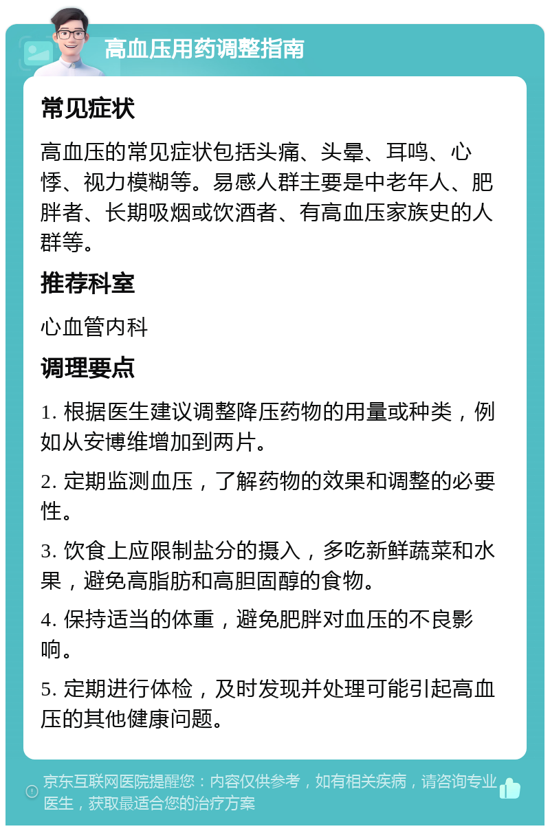 高血压用药调整指南 常见症状 高血压的常见症状包括头痛、头晕、耳鸣、心悸、视力模糊等。易感人群主要是中老年人、肥胖者、长期吸烟或饮酒者、有高血压家族史的人群等。 推荐科室 心血管内科 调理要点 1. 根据医生建议调整降压药物的用量或种类，例如从安博维增加到两片。 2. 定期监测血压，了解药物的效果和调整的必要性。 3. 饮食上应限制盐分的摄入，多吃新鲜蔬菜和水果，避免高脂肪和高胆固醇的食物。 4. 保持适当的体重，避免肥胖对血压的不良影响。 5. 定期进行体检，及时发现并处理可能引起高血压的其他健康问题。