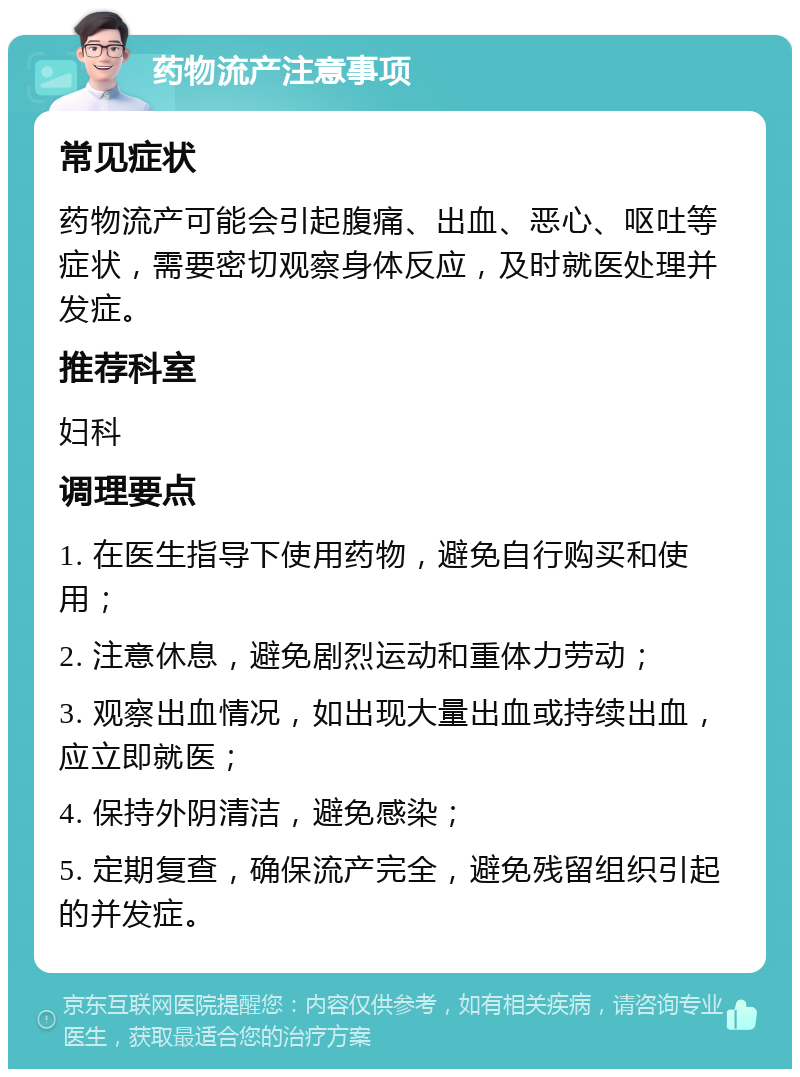 药物流产注意事项 常见症状 药物流产可能会引起腹痛、出血、恶心、呕吐等症状，需要密切观察身体反应，及时就医处理并发症。 推荐科室 妇科 调理要点 1. 在医生指导下使用药物，避免自行购买和使用； 2. 注意休息，避免剧烈运动和重体力劳动； 3. 观察出血情况，如出现大量出血或持续出血，应立即就医； 4. 保持外阴清洁，避免感染； 5. 定期复查，确保流产完全，避免残留组织引起的并发症。