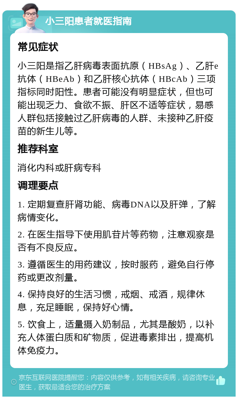 小三阳患者就医指南 常见症状 小三阳是指乙肝病毒表面抗原（HBsAg）、乙肝e抗体（HBeAb）和乙肝核心抗体（HBcAb）三项指标同时阳性。患者可能没有明显症状，但也可能出现乏力、食欲不振、肝区不适等症状，易感人群包括接触过乙肝病毒的人群、未接种乙肝疫苗的新生儿等。 推荐科室 消化内科或肝病专科 调理要点 1. 定期复查肝肾功能、病毒DNA以及肝弹，了解病情变化。 2. 在医生指导下使用肌苷片等药物，注意观察是否有不良反应。 3. 遵循医生的用药建议，按时服药，避免自行停药或更改剂量。 4. 保持良好的生活习惯，戒烟、戒酒，规律休息，充足睡眠，保持好心情。 5. 饮食上，适量摄入奶制品，尤其是酸奶，以补充人体蛋白质和矿物质，促进毒素排出，提高机体免疫力。