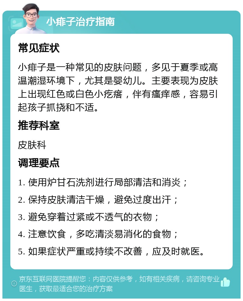 小痱子治疗指南 常见症状 小痱子是一种常见的皮肤问题，多见于夏季或高温潮湿环境下，尤其是婴幼儿。主要表现为皮肤上出现红色或白色小疙瘩，伴有瘙痒感，容易引起孩子抓挠和不适。 推荐科室 皮肤科 调理要点 1. 使用炉甘石洗剂进行局部清洁和消炎； 2. 保持皮肤清洁干燥，避免过度出汗； 3. 避免穿着过紧或不透气的衣物； 4. 注意饮食，多吃清淡易消化的食物； 5. 如果症状严重或持续不改善，应及时就医。