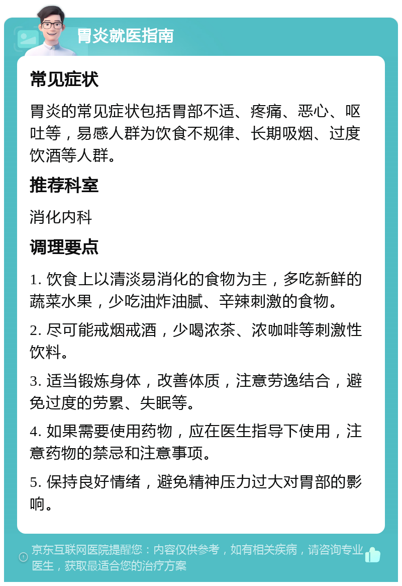 胃炎就医指南 常见症状 胃炎的常见症状包括胃部不适、疼痛、恶心、呕吐等，易感人群为饮食不规律、长期吸烟、过度饮酒等人群。 推荐科室 消化内科 调理要点 1. 饮食上以清淡易消化的食物为主，多吃新鲜的蔬菜水果，少吃油炸油腻、辛辣刺激的食物。 2. 尽可能戒烟戒酒，少喝浓茶、浓咖啡等刺激性饮料。 3. 适当锻炼身体，改善体质，注意劳逸结合，避免过度的劳累、失眠等。 4. 如果需要使用药物，应在医生指导下使用，注意药物的禁忌和注意事项。 5. 保持良好情绪，避免精神压力过大对胃部的影响。