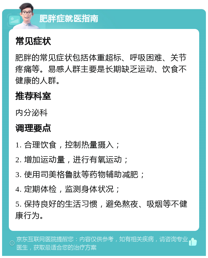 肥胖症就医指南 常见症状 肥胖的常见症状包括体重超标、呼吸困难、关节疼痛等。易感人群主要是长期缺乏运动、饮食不健康的人群。 推荐科室 内分泌科 调理要点 1. 合理饮食，控制热量摄入； 2. 增加运动量，进行有氧运动； 3. 使用司美格鲁肽等药物辅助减肥； 4. 定期体检，监测身体状况； 5. 保持良好的生活习惯，避免熬夜、吸烟等不健康行为。