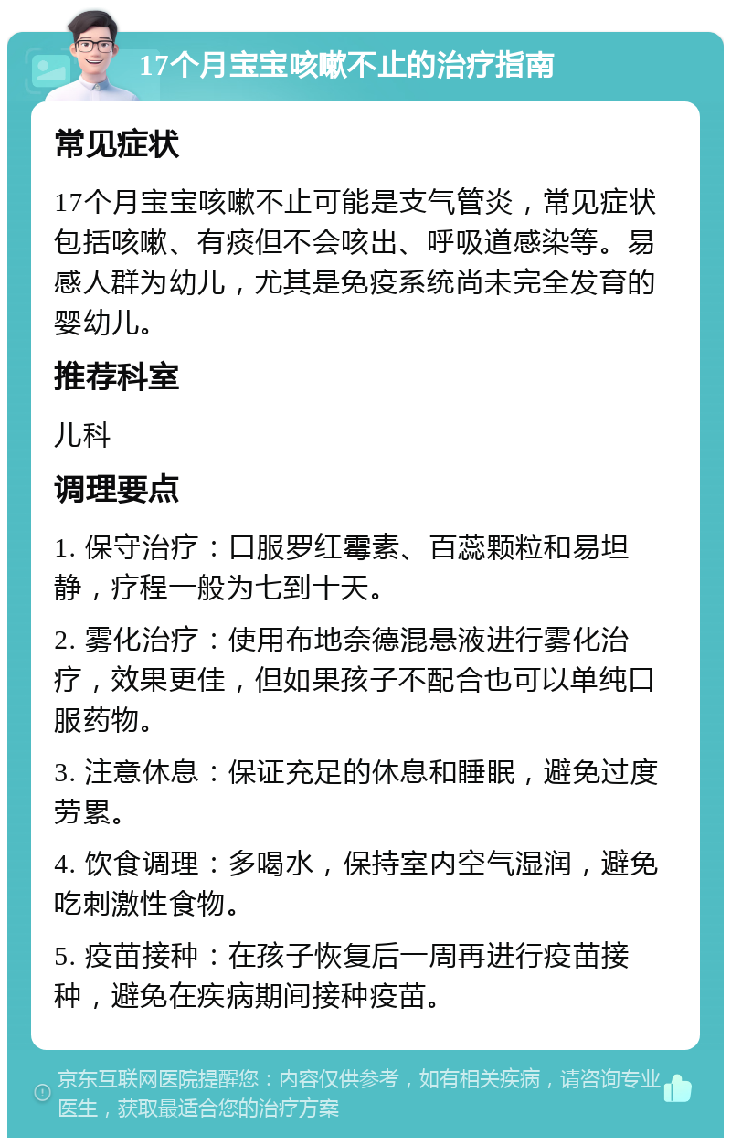 17个月宝宝咳嗽不止的治疗指南 常见症状 17个月宝宝咳嗽不止可能是支气管炎，常见症状包括咳嗽、有痰但不会咳出、呼吸道感染等。易感人群为幼儿，尤其是免疫系统尚未完全发育的婴幼儿。 推荐科室 儿科 调理要点 1. 保守治疗：口服罗红霉素、百蕊颗粒和易坦静，疗程一般为七到十天。 2. 雾化治疗：使用布地奈德混悬液进行雾化治疗，效果更佳，但如果孩子不配合也可以单纯口服药物。 3. 注意休息：保证充足的休息和睡眠，避免过度劳累。 4. 饮食调理：多喝水，保持室内空气湿润，避免吃刺激性食物。 5. 疫苗接种：在孩子恢复后一周再进行疫苗接种，避免在疾病期间接种疫苗。