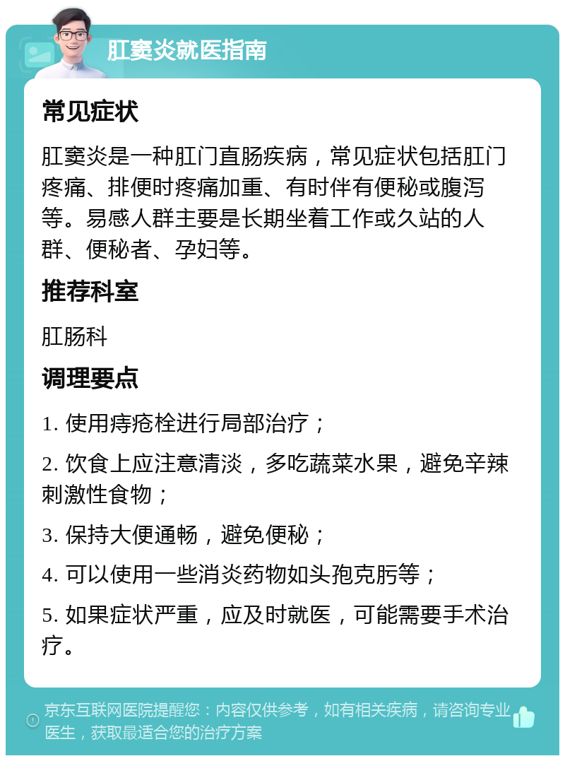 肛窦炎就医指南 常见症状 肛窦炎是一种肛门直肠疾病，常见症状包括肛门疼痛、排便时疼痛加重、有时伴有便秘或腹泻等。易感人群主要是长期坐着工作或久站的人群、便秘者、孕妇等。 推荐科室 肛肠科 调理要点 1. 使用痔疮栓进行局部治疗； 2. 饮食上应注意清淡，多吃蔬菜水果，避免辛辣刺激性食物； 3. 保持大便通畅，避免便秘； 4. 可以使用一些消炎药物如头孢克肟等； 5. 如果症状严重，应及时就医，可能需要手术治疗。