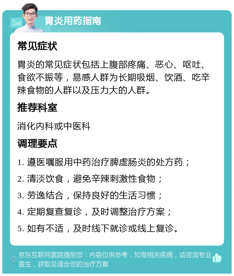 胃炎用药指南 常见症状 胃炎的常见症状包括上腹部疼痛、恶心、呕吐、食欲不振等，易感人群为长期吸烟、饮酒、吃辛辣食物的人群以及压力大的人群。 推荐科室 消化内科或中医科 调理要点 1. 遵医嘱服用中药治疗脾虚肠炎的处方药； 2. 清淡饮食，避免辛辣刺激性食物； 3. 劳逸结合，保持良好的生活习惯； 4. 定期复查复诊，及时调整治疗方案； 5. 如有不适，及时线下就诊或线上复诊。