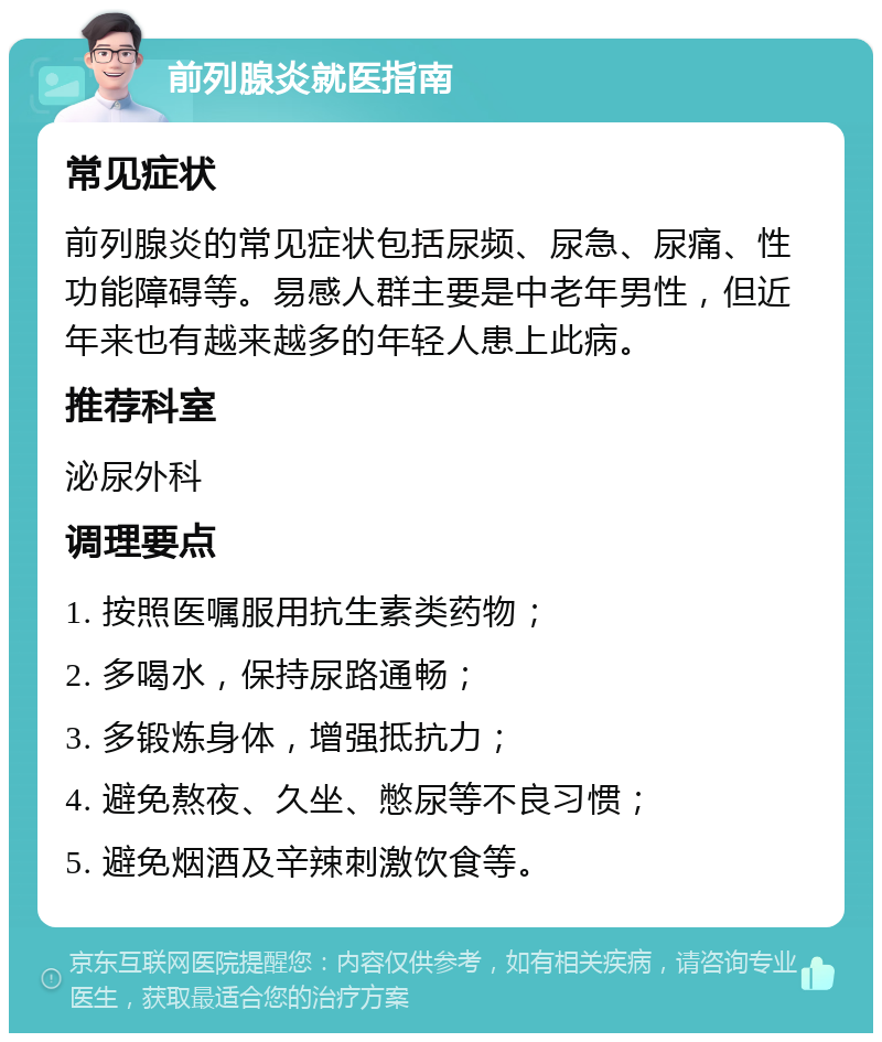 前列腺炎就医指南 常见症状 前列腺炎的常见症状包括尿频、尿急、尿痛、性功能障碍等。易感人群主要是中老年男性，但近年来也有越来越多的年轻人患上此病。 推荐科室 泌尿外科 调理要点 1. 按照医嘱服用抗生素类药物； 2. 多喝水，保持尿路通畅； 3. 多锻炼身体，增强抵抗力； 4. 避免熬夜、久坐、憋尿等不良习惯； 5. 避免烟酒及辛辣刺激饮食等。