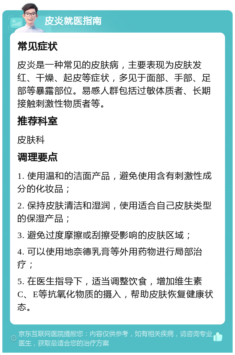 皮炎就医指南 常见症状 皮炎是一种常见的皮肤病，主要表现为皮肤发红、干燥、起皮等症状，多见于面部、手部、足部等暴露部位。易感人群包括过敏体质者、长期接触刺激性物质者等。 推荐科室 皮肤科 调理要点 1. 使用温和的洁面产品，避免使用含有刺激性成分的化妆品； 2. 保持皮肤清洁和湿润，使用适合自己皮肤类型的保湿产品； 3. 避免过度摩擦或刮擦受影响的皮肤区域； 4. 可以使用地奈德乳膏等外用药物进行局部治疗； 5. 在医生指导下，适当调整饮食，增加维生素C、E等抗氧化物质的摄入，帮助皮肤恢复健康状态。