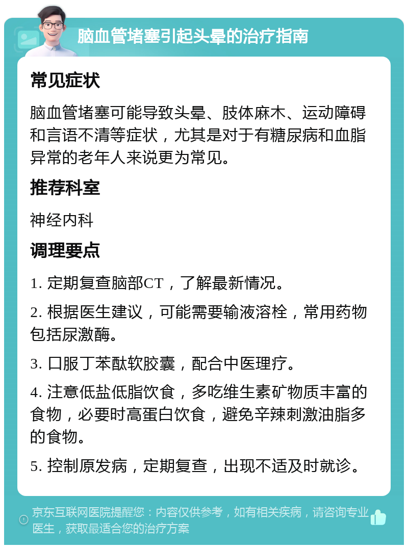 脑血管堵塞引起头晕的治疗指南 常见症状 脑血管堵塞可能导致头晕、肢体麻木、运动障碍和言语不清等症状，尤其是对于有糖尿病和血脂异常的老年人来说更为常见。 推荐科室 神经内科 调理要点 1. 定期复查脑部CT，了解最新情况。 2. 根据医生建议，可能需要输液溶栓，常用药物包括尿激酶。 3. 口服丁苯酞软胶囊，配合中医理疗。 4. 注意低盐低脂饮食，多吃维生素矿物质丰富的食物，必要时高蛋白饮食，避免辛辣刺激油脂多的食物。 5. 控制原发病，定期复查，出现不适及时就诊。