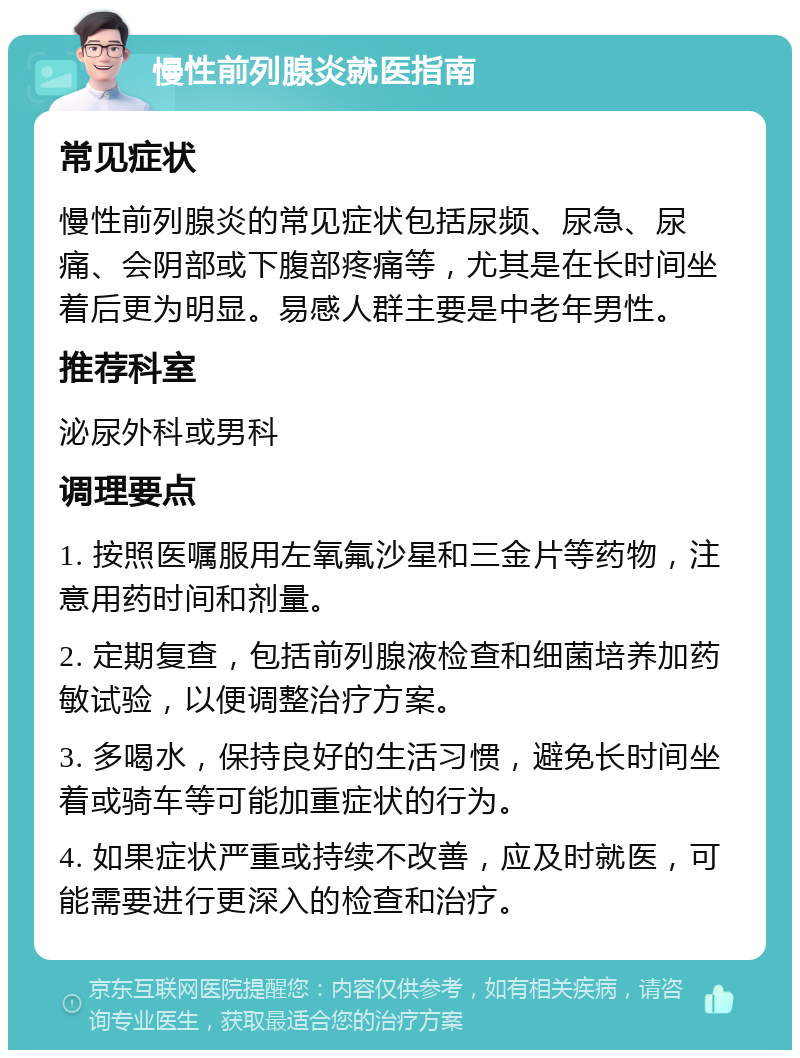 慢性前列腺炎就医指南 常见症状 慢性前列腺炎的常见症状包括尿频、尿急、尿痛、会阴部或下腹部疼痛等，尤其是在长时间坐着后更为明显。易感人群主要是中老年男性。 推荐科室 泌尿外科或男科 调理要点 1. 按照医嘱服用左氧氟沙星和三金片等药物，注意用药时间和剂量。 2. 定期复查，包括前列腺液检查和细菌培养加药敏试验，以便调整治疗方案。 3. 多喝水，保持良好的生活习惯，避免长时间坐着或骑车等可能加重症状的行为。 4. 如果症状严重或持续不改善，应及时就医，可能需要进行更深入的检查和治疗。