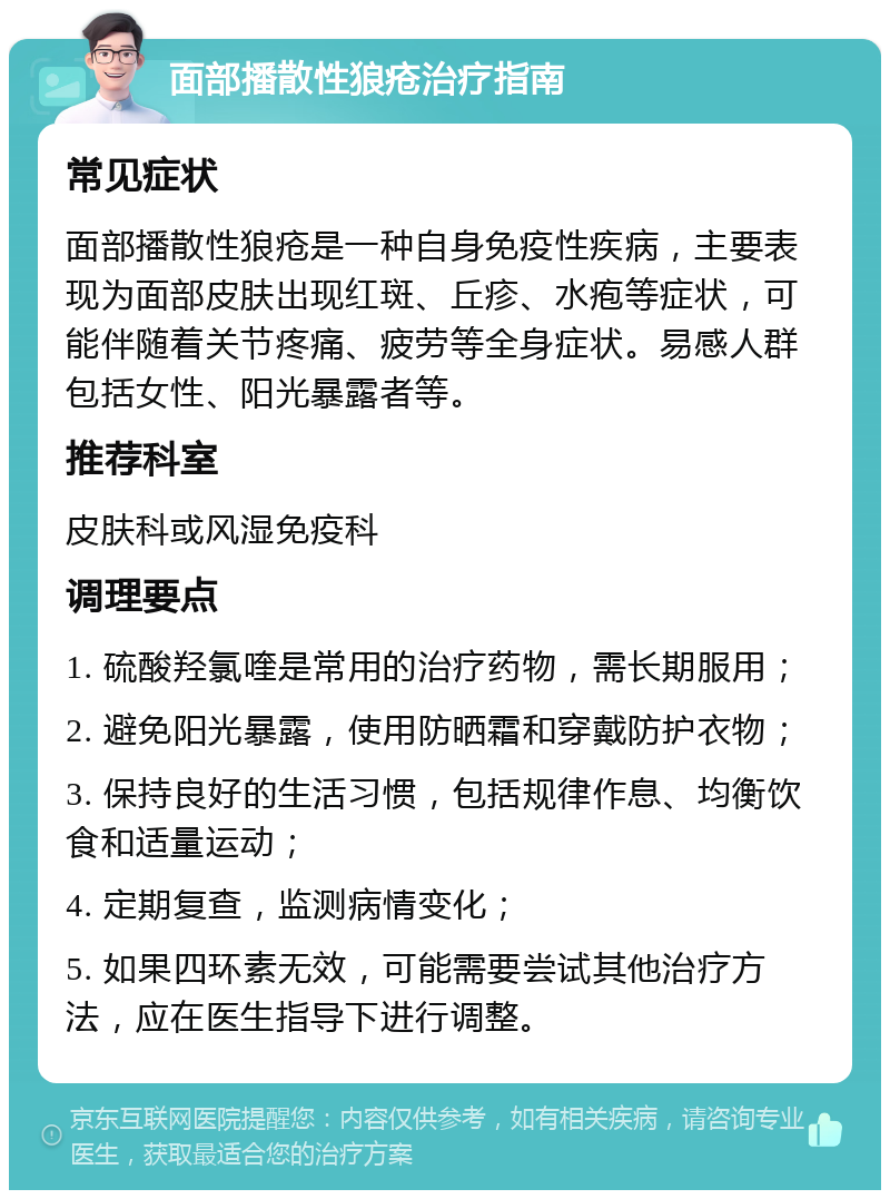 面部播散性狼疮治疗指南 常见症状 面部播散性狼疮是一种自身免疫性疾病，主要表现为面部皮肤出现红斑、丘疹、水疱等症状，可能伴随着关节疼痛、疲劳等全身症状。易感人群包括女性、阳光暴露者等。 推荐科室 皮肤科或风湿免疫科 调理要点 1. 硫酸羟氯喹是常用的治疗药物，需长期服用； 2. 避免阳光暴露，使用防晒霜和穿戴防护衣物； 3. 保持良好的生活习惯，包括规律作息、均衡饮食和适量运动； 4. 定期复查，监测病情变化； 5. 如果四环素无效，可能需要尝试其他治疗方法，应在医生指导下进行调整。