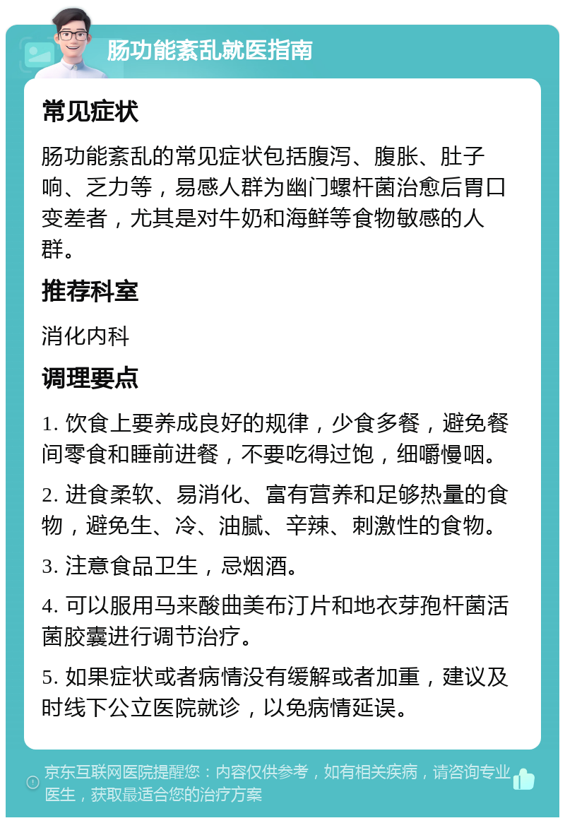 肠功能紊乱就医指南 常见症状 肠功能紊乱的常见症状包括腹泻、腹胀、肚子响、乏力等，易感人群为幽门螺杆菌治愈后胃口变差者，尤其是对牛奶和海鲜等食物敏感的人群。 推荐科室 消化内科 调理要点 1. 饮食上要养成良好的规律，少食多餐，避免餐间零食和睡前进餐，不要吃得过饱，细嚼慢咽。 2. 进食柔软、易消化、富有营养和足够热量的食物，避免生、冷、油腻、辛辣、刺激性的食物。 3. 注意食品卫生，忌烟酒。 4. 可以服用马来酸曲美布汀片和地衣芽孢杆菌活菌胶囊进行调节治疗。 5. 如果症状或者病情没有缓解或者加重，建议及时线下公立医院就诊，以免病情延误。