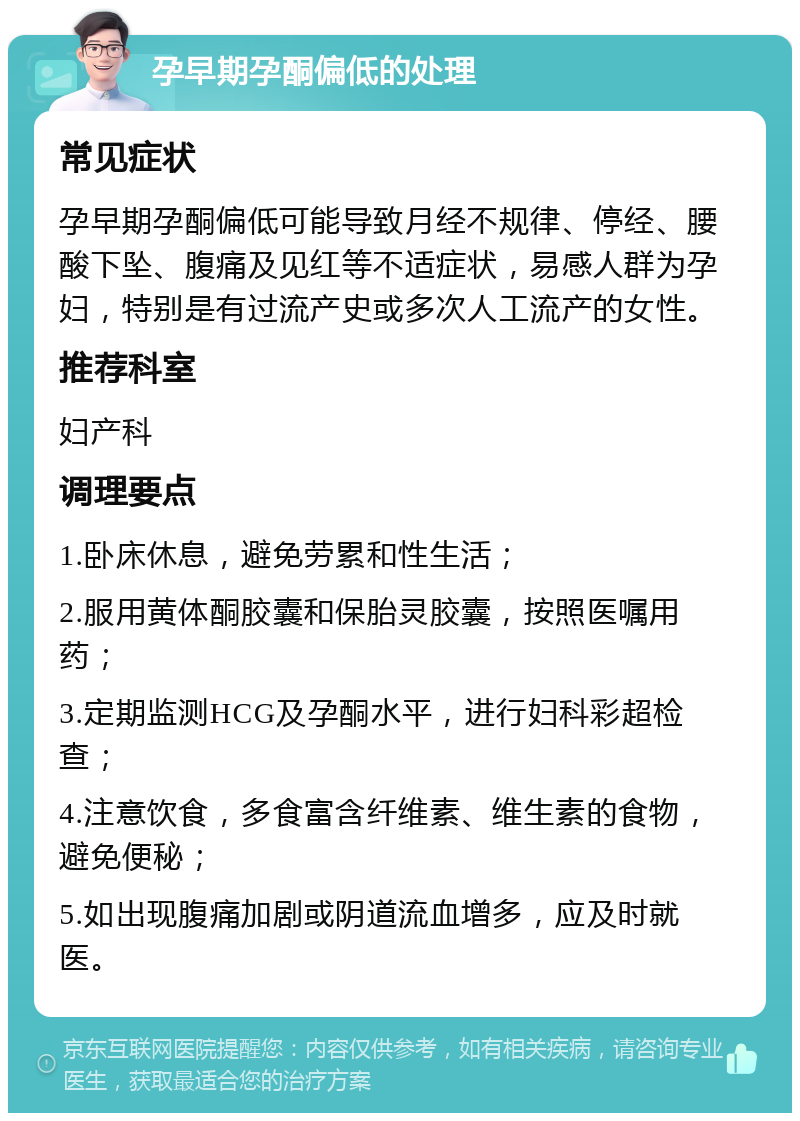 孕早期孕酮偏低的处理 常见症状 孕早期孕酮偏低可能导致月经不规律、停经、腰酸下坠、腹痛及见红等不适症状，易感人群为孕妇，特别是有过流产史或多次人工流产的女性。 推荐科室 妇产科 调理要点 1.卧床休息，避免劳累和性生活； 2.服用黄体酮胶囊和保胎灵胶囊，按照医嘱用药； 3.定期监测HCG及孕酮水平，进行妇科彩超检查； 4.注意饮食，多食富含纤维素、维生素的食物，避免便秘； 5.如出现腹痛加剧或阴道流血增多，应及时就医。