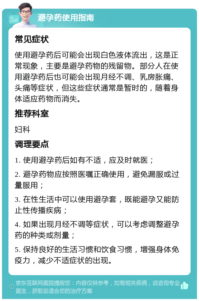 避孕药使用指南 常见症状 使用避孕药后可能会出现白色液体流出，这是正常现象，主要是避孕药物的残留物。部分人在使用避孕药后也可能会出现月经不调、乳房胀痛、头痛等症状，但这些症状通常是暂时的，随着身体适应药物而消失。 推荐科室 妇科 调理要点 1. 使用避孕药后如有不适，应及时就医； 2. 避孕药物应按照医嘱正确使用，避免漏服或过量服用； 3. 在性生活中可以使用避孕套，既能避孕又能防止性传播疾病； 4. 如果出现月经不调等症状，可以考虑调整避孕药的种类或剂量； 5. 保持良好的生活习惯和饮食习惯，增强身体免疫力，减少不适症状的出现。