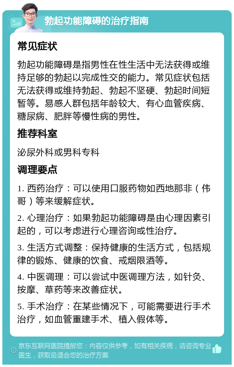 勃起功能障碍的治疗指南 常见症状 勃起功能障碍是指男性在性生活中无法获得或维持足够的勃起以完成性交的能力。常见症状包括无法获得或维持勃起、勃起不坚硬、勃起时间短暂等。易感人群包括年龄较大、有心血管疾病、糖尿病、肥胖等慢性病的男性。 推荐科室 泌尿外科或男科专科 调理要点 1. 西药治疗：可以使用口服药物如西地那非（伟哥）等来缓解症状。 2. 心理治疗：如果勃起功能障碍是由心理因素引起的，可以考虑进行心理咨询或性治疗。 3. 生活方式调整：保持健康的生活方式，包括规律的锻炼、健康的饮食、戒烟限酒等。 4. 中医调理：可以尝试中医调理方法，如针灸、按摩、草药等来改善症状。 5. 手术治疗：在某些情况下，可能需要进行手术治疗，如血管重建手术、植入假体等。