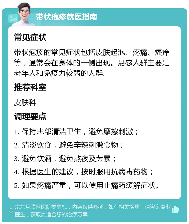 带状疱疹就医指南 常见症状 带状疱疹的常见症状包括皮肤起泡、疼痛、瘙痒等，通常会在身体的一侧出现。易感人群主要是老年人和免疫力较弱的人群。 推荐科室 皮肤科 调理要点 1. 保持患部清洁卫生，避免摩擦刺激； 2. 清淡饮食，避免辛辣刺激食物； 3. 避免饮酒，避免熬夜及劳累； 4. 根据医生的建议，按时服用抗病毒药物； 5. 如果疼痛严重，可以使用止痛药缓解症状。