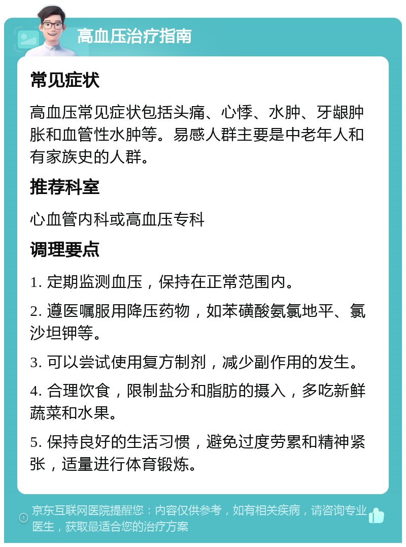 高血压治疗指南 常见症状 高血压常见症状包括头痛、心悸、水肿、牙龈肿胀和血管性水肿等。易感人群主要是中老年人和有家族史的人群。 推荐科室 心血管内科或高血压专科 调理要点 1. 定期监测血压，保持在正常范围内。 2. 遵医嘱服用降压药物，如苯磺酸氨氯地平、氯沙坦钾等。 3. 可以尝试使用复方制剂，减少副作用的发生。 4. 合理饮食，限制盐分和脂肪的摄入，多吃新鲜蔬菜和水果。 5. 保持良好的生活习惯，避免过度劳累和精神紧张，适量进行体育锻炼。