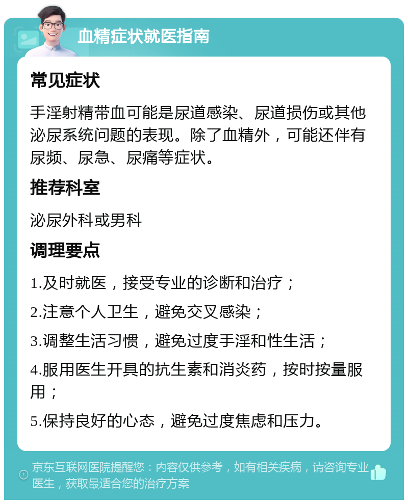 血精症状就医指南 常见症状 手淫射精带血可能是尿道感染、尿道损伤或其他泌尿系统问题的表现。除了血精外，可能还伴有尿频、尿急、尿痛等症状。 推荐科室 泌尿外科或男科 调理要点 1.及时就医，接受专业的诊断和治疗； 2.注意个人卫生，避免交叉感染； 3.调整生活习惯，避免过度手淫和性生活； 4.服用医生开具的抗生素和消炎药，按时按量服用； 5.保持良好的心态，避免过度焦虑和压力。