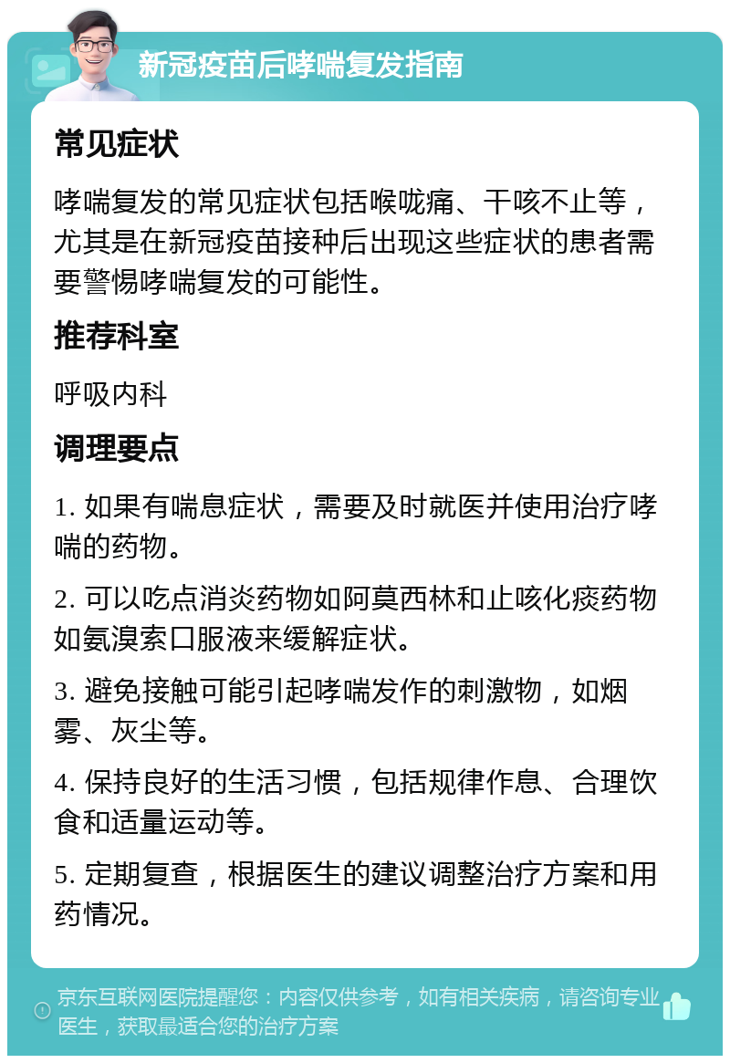 新冠疫苗后哮喘复发指南 常见症状 哮喘复发的常见症状包括喉咙痛、干咳不止等，尤其是在新冠疫苗接种后出现这些症状的患者需要警惕哮喘复发的可能性。 推荐科室 呼吸内科 调理要点 1. 如果有喘息症状，需要及时就医并使用治疗哮喘的药物。 2. 可以吃点消炎药物如阿莫西林和止咳化痰药物如氨溴索口服液来缓解症状。 3. 避免接触可能引起哮喘发作的刺激物，如烟雾、灰尘等。 4. 保持良好的生活习惯，包括规律作息、合理饮食和适量运动等。 5. 定期复查，根据医生的建议调整治疗方案和用药情况。