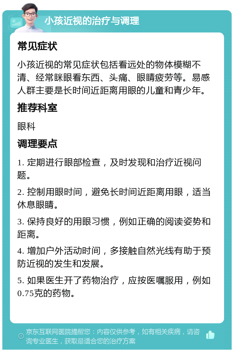 小孩近视的治疗与调理 常见症状 小孩近视的常见症状包括看远处的物体模糊不清、经常眯眼看东西、头痛、眼睛疲劳等。易感人群主要是长时间近距离用眼的儿童和青少年。 推荐科室 眼科 调理要点 1. 定期进行眼部检查，及时发现和治疗近视问题。 2. 控制用眼时间，避免长时间近距离用眼，适当休息眼睛。 3. 保持良好的用眼习惯，例如正确的阅读姿势和距离。 4. 增加户外活动时间，多接触自然光线有助于预防近视的发生和发展。 5. 如果医生开了药物治疗，应按医嘱服用，例如0.75克的药物。