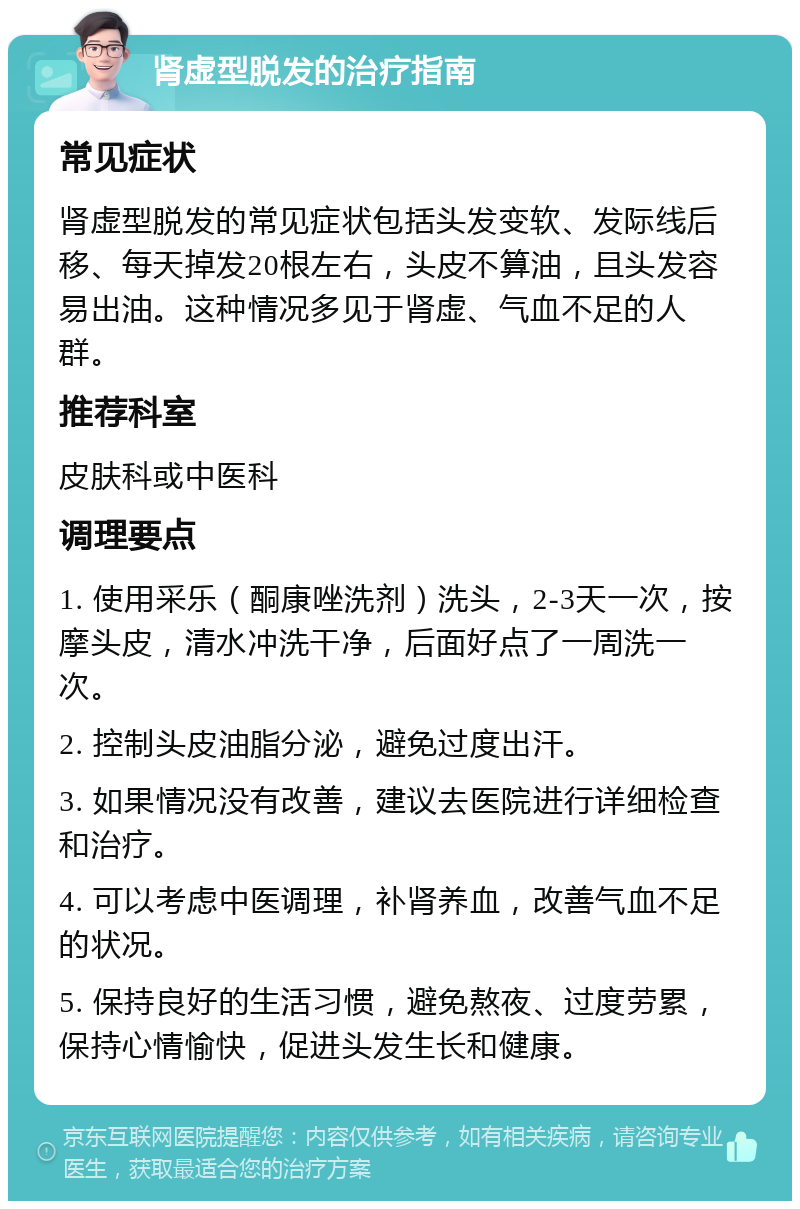 肾虚型脱发的治疗指南 常见症状 肾虚型脱发的常见症状包括头发变软、发际线后移、每天掉发20根左右，头皮不算油，且头发容易出油。这种情况多见于肾虚、气血不足的人群。 推荐科室 皮肤科或中医科 调理要点 1. 使用采乐（酮康唑洗剂）洗头，2-3天一次，按摩头皮，清水冲洗干净，后面好点了一周洗一次。 2. 控制头皮油脂分泌，避免过度出汗。 3. 如果情况没有改善，建议去医院进行详细检查和治疗。 4. 可以考虑中医调理，补肾养血，改善气血不足的状况。 5. 保持良好的生活习惯，避免熬夜、过度劳累，保持心情愉快，促进头发生长和健康。