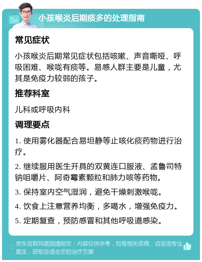 小孩喉炎后期痰多的处理指南 常见症状 小孩喉炎后期常见症状包括咳嗽、声音嘶哑、呼吸困难、喉咙有痰等。易感人群主要是儿童，尤其是免疫力较弱的孩子。 推荐科室 儿科或呼吸内科 调理要点 1. 使用雾化器配合易坦静等止咳化痰药物进行治疗。 2. 继续服用医生开具的双黄连口服液、孟鲁司特钠咀嚼片、阿奇霉素颗粒和肺力咳等药物。 3. 保持室内空气湿润，避免干燥刺激喉咙。 4. 饮食上注意营养均衡，多喝水，增强免疫力。 5. 定期复查，预防感冒和其他呼吸道感染。