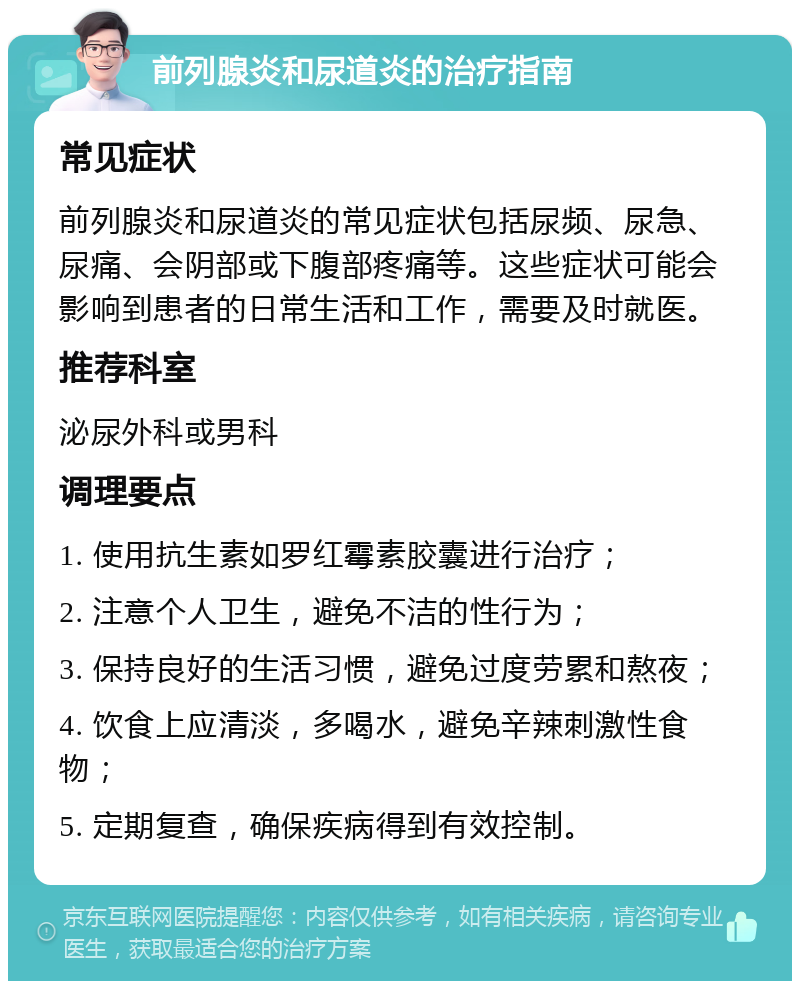 前列腺炎和尿道炎的治疗指南 常见症状 前列腺炎和尿道炎的常见症状包括尿频、尿急、尿痛、会阴部或下腹部疼痛等。这些症状可能会影响到患者的日常生活和工作，需要及时就医。 推荐科室 泌尿外科或男科 调理要点 1. 使用抗生素如罗红霉素胶囊进行治疗； 2. 注意个人卫生，避免不洁的性行为； 3. 保持良好的生活习惯，避免过度劳累和熬夜； 4. 饮食上应清淡，多喝水，避免辛辣刺激性食物； 5. 定期复查，确保疾病得到有效控制。