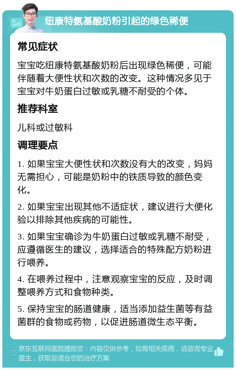 纽康特氨基酸奶粉引起的绿色稀便 常见症状 宝宝吃纽康特氨基酸奶粉后出现绿色稀便，可能伴随着大便性状和次数的改变。这种情况多见于宝宝对牛奶蛋白过敏或乳糖不耐受的个体。 推荐科室 儿科或过敏科 调理要点 1. 如果宝宝大便性状和次数没有大的改变，妈妈无需担心，可能是奶粉中的铁质导致的颜色变化。 2. 如果宝宝出现其他不适症状，建议进行大便化验以排除其他疾病的可能性。 3. 如果宝宝确诊为牛奶蛋白过敏或乳糖不耐受，应遵循医生的建议，选择适合的特殊配方奶粉进行喂养。 4. 在喂养过程中，注意观察宝宝的反应，及时调整喂养方式和食物种类。 5. 保持宝宝的肠道健康，适当添加益生菌等有益菌群的食物或药物，以促进肠道微生态平衡。