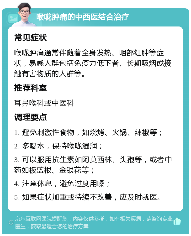 喉咙肿痛的中西医结合治疗 常见症状 喉咙肿痛通常伴随着全身发热、咽部红肿等症状，易感人群包括免疫力低下者、长期吸烟或接触有害物质的人群等。 推荐科室 耳鼻喉科或中医科 调理要点 1. 避免刺激性食物，如烧烤、火锅、辣椒等； 2. 多喝水，保持喉咙湿润； 3. 可以服用抗生素如阿莫西林、头孢等，或者中药如板蓝根、金银花等； 4. 注意休息，避免过度用嗓； 5. 如果症状加重或持续不改善，应及时就医。