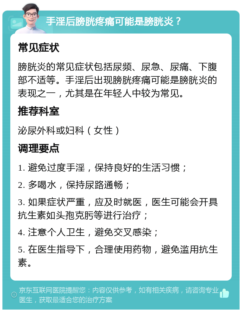 手淫后膀胱疼痛可能是膀胱炎？ 常见症状 膀胱炎的常见症状包括尿频、尿急、尿痛、下腹部不适等。手淫后出现膀胱疼痛可能是膀胱炎的表现之一，尤其是在年轻人中较为常见。 推荐科室 泌尿外科或妇科（女性） 调理要点 1. 避免过度手淫，保持良好的生活习惯； 2. 多喝水，保持尿路通畅； 3. 如果症状严重，应及时就医，医生可能会开具抗生素如头孢克肟等进行治疗； 4. 注意个人卫生，避免交叉感染； 5. 在医生指导下，合理使用药物，避免滥用抗生素。