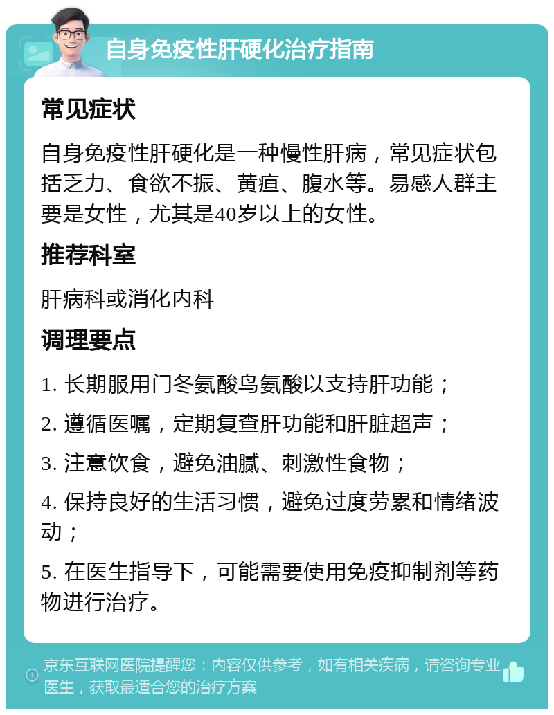 自身免疫性肝硬化治疗指南 常见症状 自身免疫性肝硬化是一种慢性肝病，常见症状包括乏力、食欲不振、黄疸、腹水等。易感人群主要是女性，尤其是40岁以上的女性。 推荐科室 肝病科或消化内科 调理要点 1. 长期服用门冬氨酸鸟氨酸以支持肝功能； 2. 遵循医嘱，定期复查肝功能和肝脏超声； 3. 注意饮食，避免油腻、刺激性食物； 4. 保持良好的生活习惯，避免过度劳累和情绪波动； 5. 在医生指导下，可能需要使用免疫抑制剂等药物进行治疗。