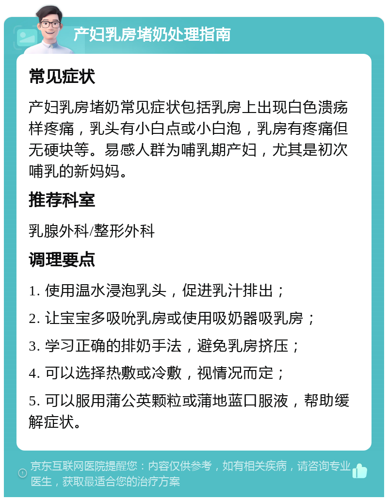 产妇乳房堵奶处理指南 常见症状 产妇乳房堵奶常见症状包括乳房上出现白色溃疡样疼痛，乳头有小白点或小白泡，乳房有疼痛但无硬块等。易感人群为哺乳期产妇，尤其是初次哺乳的新妈妈。 推荐科室 乳腺外科/整形外科 调理要点 1. 使用温水浸泡乳头，促进乳汁排出； 2. 让宝宝多吸吮乳房或使用吸奶器吸乳房； 3. 学习正确的排奶手法，避免乳房挤压； 4. 可以选择热敷或冷敷，视情况而定； 5. 可以服用蒲公英颗粒或蒲地蓝口服液，帮助缓解症状。