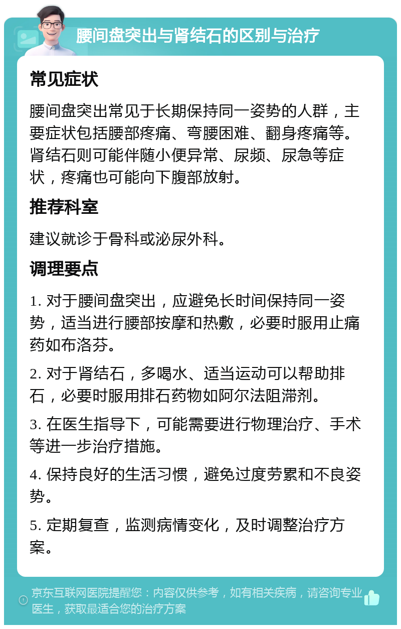 腰间盘突出与肾结石的区别与治疗 常见症状 腰间盘突出常见于长期保持同一姿势的人群，主要症状包括腰部疼痛、弯腰困难、翻身疼痛等。肾结石则可能伴随小便异常、尿频、尿急等症状，疼痛也可能向下腹部放射。 推荐科室 建议就诊于骨科或泌尿外科。 调理要点 1. 对于腰间盘突出，应避免长时间保持同一姿势，适当进行腰部按摩和热敷，必要时服用止痛药如布洛芬。 2. 对于肾结石，多喝水、适当运动可以帮助排石，必要时服用排石药物如阿尔法阻滞剂。 3. 在医生指导下，可能需要进行物理治疗、手术等进一步治疗措施。 4. 保持良好的生活习惯，避免过度劳累和不良姿势。 5. 定期复查，监测病情变化，及时调整治疗方案。