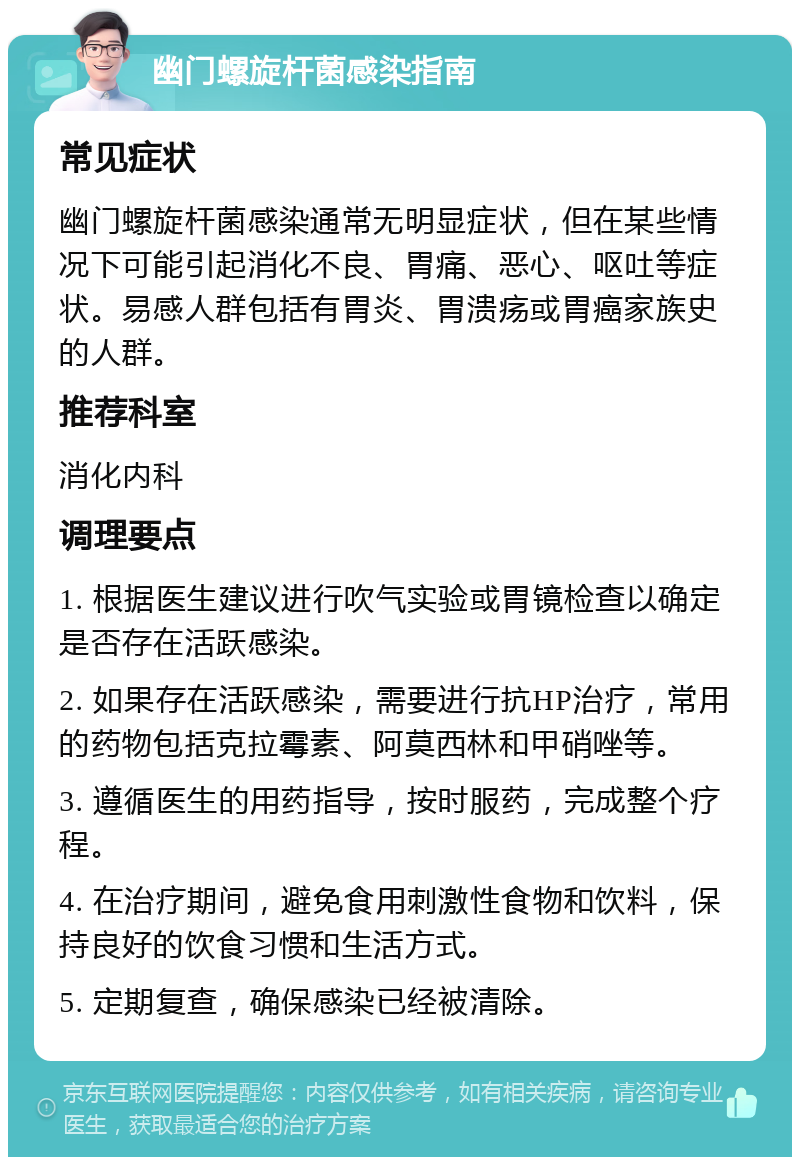 幽门螺旋杆菌感染指南 常见症状 幽门螺旋杆菌感染通常无明显症状，但在某些情况下可能引起消化不良、胃痛、恶心、呕吐等症状。易感人群包括有胃炎、胃溃疡或胃癌家族史的人群。 推荐科室 消化内科 调理要点 1. 根据医生建议进行吹气实验或胃镜检查以确定是否存在活跃感染。 2. 如果存在活跃感染，需要进行抗HP治疗，常用的药物包括克拉霉素、阿莫西林和甲硝唑等。 3. 遵循医生的用药指导，按时服药，完成整个疗程。 4. 在治疗期间，避免食用刺激性食物和饮料，保持良好的饮食习惯和生活方式。 5. 定期复查，确保感染已经被清除。