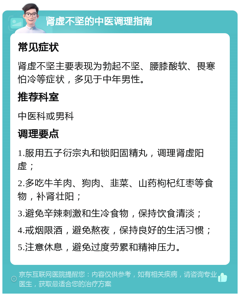 肾虚不坚的中医调理指南 常见症状 肾虚不坚主要表现为勃起不坚、腰膝酸软、畏寒怕冷等症状，多见于中年男性。 推荐科室 中医科或男科 调理要点 1.服用五子衍宗丸和锁阳固精丸，调理肾虚阳虚； 2.多吃牛羊肉、狗肉、韭菜、山药枸杞红枣等食物，补肾壮阳； 3.避免辛辣刺激和生冷食物，保持饮食清淡； 4.戒烟限酒，避免熬夜，保持良好的生活习惯； 5.注意休息，避免过度劳累和精神压力。