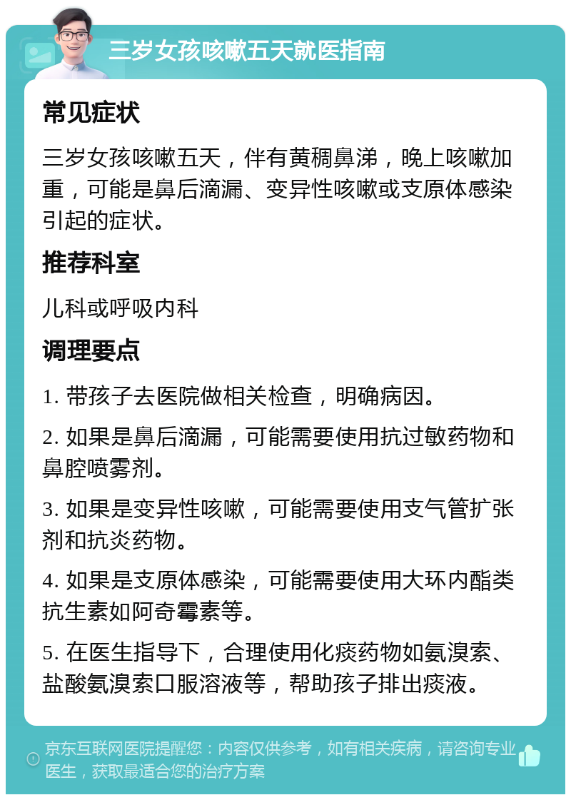 三岁女孩咳嗽五天就医指南 常见症状 三岁女孩咳嗽五天，伴有黄稠鼻涕，晚上咳嗽加重，可能是鼻后滴漏、变异性咳嗽或支原体感染引起的症状。 推荐科室 儿科或呼吸内科 调理要点 1. 带孩子去医院做相关检查，明确病因。 2. 如果是鼻后滴漏，可能需要使用抗过敏药物和鼻腔喷雾剂。 3. 如果是变异性咳嗽，可能需要使用支气管扩张剂和抗炎药物。 4. 如果是支原体感染，可能需要使用大环内酯类抗生素如阿奇霉素等。 5. 在医生指导下，合理使用化痰药物如氨溴索、盐酸氨溴索口服溶液等，帮助孩子排出痰液。