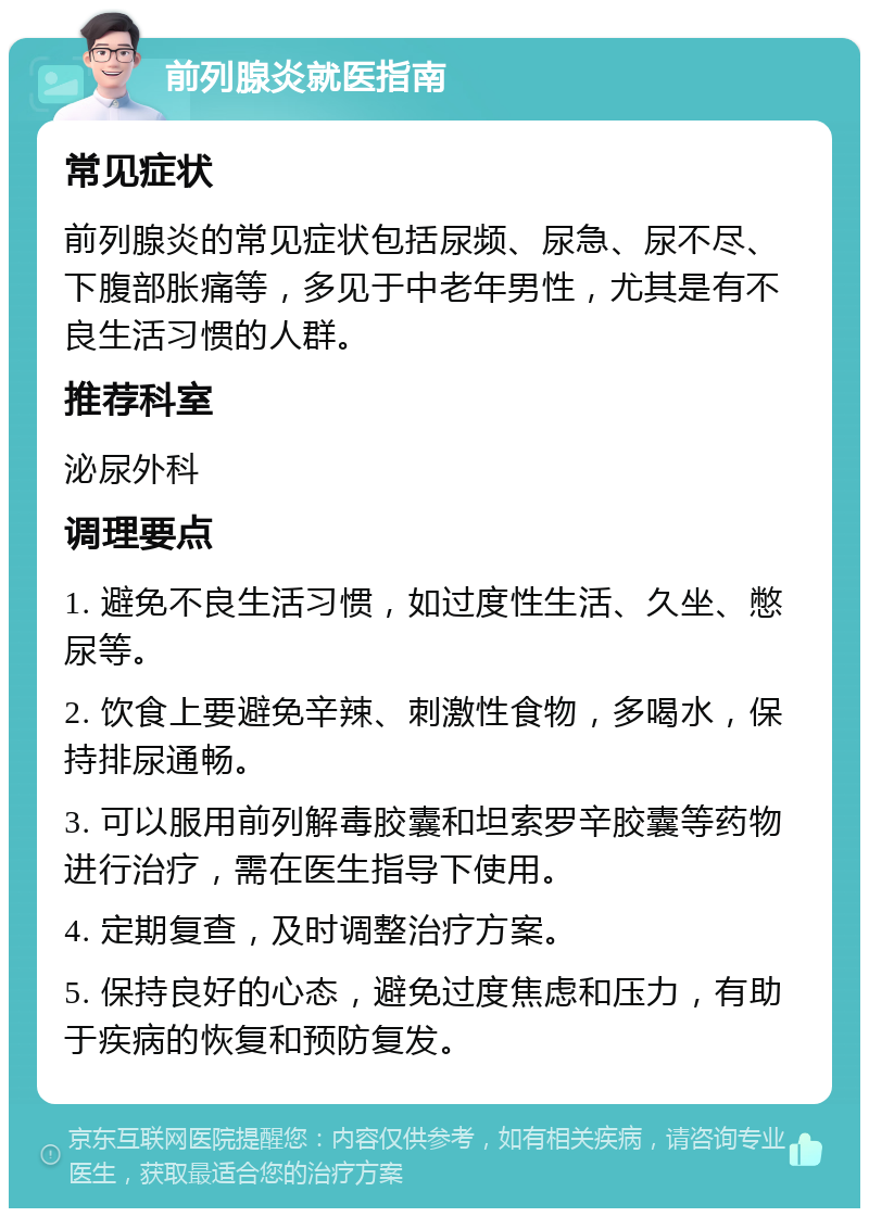 前列腺炎就医指南 常见症状 前列腺炎的常见症状包括尿频、尿急、尿不尽、下腹部胀痛等，多见于中老年男性，尤其是有不良生活习惯的人群。 推荐科室 泌尿外科 调理要点 1. 避免不良生活习惯，如过度性生活、久坐、憋尿等。 2. 饮食上要避免辛辣、刺激性食物，多喝水，保持排尿通畅。 3. 可以服用前列解毒胶囊和坦索罗辛胶囊等药物进行治疗，需在医生指导下使用。 4. 定期复查，及时调整治疗方案。 5. 保持良好的心态，避免过度焦虑和压力，有助于疾病的恢复和预防复发。