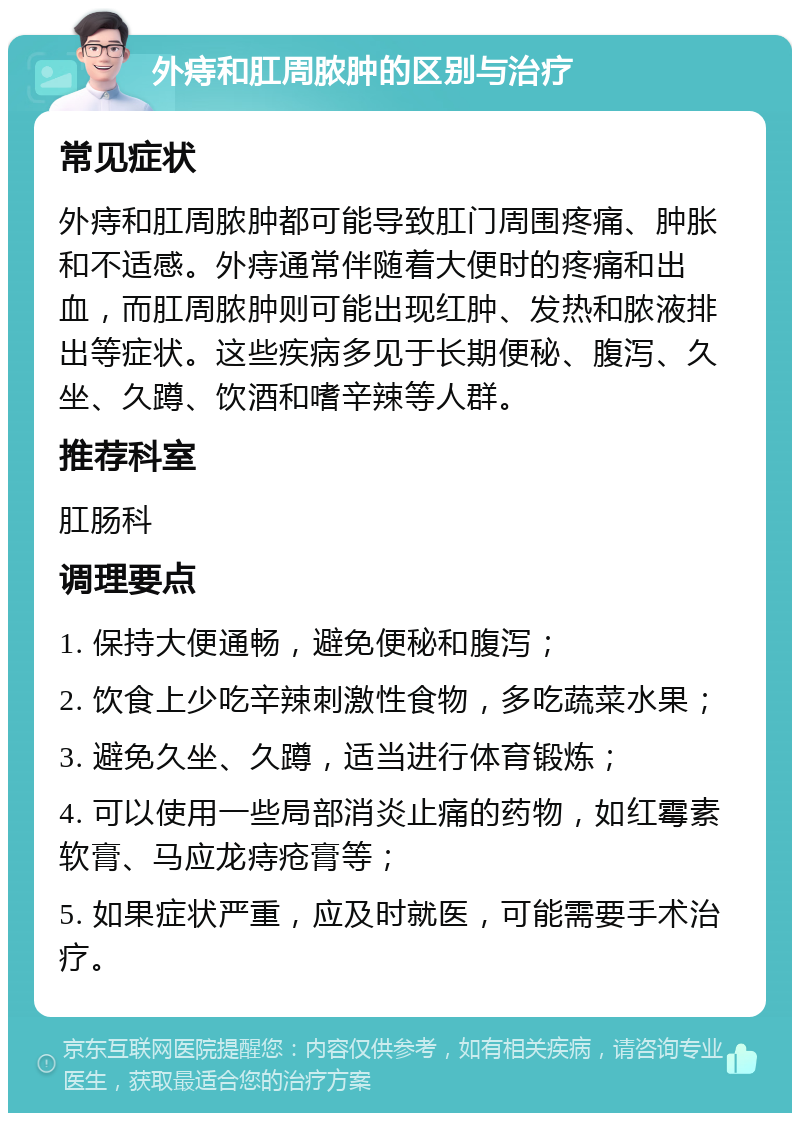 外痔和肛周脓肿的区别与治疗 常见症状 外痔和肛周脓肿都可能导致肛门周围疼痛、肿胀和不适感。外痔通常伴随着大便时的疼痛和出血，而肛周脓肿则可能出现红肿、发热和脓液排出等症状。这些疾病多见于长期便秘、腹泻、久坐、久蹲、饮酒和嗜辛辣等人群。 推荐科室 肛肠科 调理要点 1. 保持大便通畅，避免便秘和腹泻； 2. 饮食上少吃辛辣刺激性食物，多吃蔬菜水果； 3. 避免久坐、久蹲，适当进行体育锻炼； 4. 可以使用一些局部消炎止痛的药物，如红霉素软膏、马应龙痔疮膏等； 5. 如果症状严重，应及时就医，可能需要手术治疗。