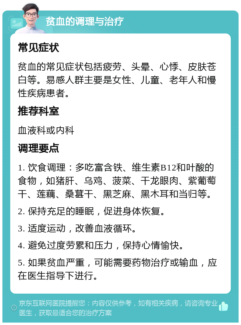 贫血的调理与治疗 常见症状 贫血的常见症状包括疲劳、头晕、心悸、皮肤苍白等。易感人群主要是女性、儿童、老年人和慢性疾病患者。 推荐科室 血液科或内科 调理要点 1. 饮食调理：多吃富含铁、维生素B12和叶酸的食物，如猪肝、乌鸡、菠菜、干龙眼肉、紫葡萄干、莲藕、桑葚干、黑芝麻、黑木耳和当归等。 2. 保持充足的睡眠，促进身体恢复。 3. 适度运动，改善血液循环。 4. 避免过度劳累和压力，保持心情愉快。 5. 如果贫血严重，可能需要药物治疗或输血，应在医生指导下进行。