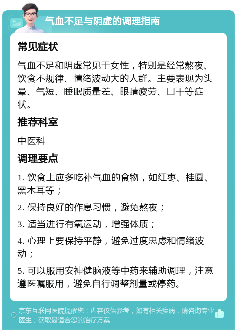 气血不足与阴虚的调理指南 常见症状 气血不足和阴虚常见于女性，特别是经常熬夜、饮食不规律、情绪波动大的人群。主要表现为头晕、气短、睡眠质量差、眼睛疲劳、口干等症状。 推荐科室 中医科 调理要点 1. 饮食上应多吃补气血的食物，如红枣、桂圆、黑木耳等； 2. 保持良好的作息习惯，避免熬夜； 3. 适当进行有氧运动，增强体质； 4. 心理上要保持平静，避免过度思虑和情绪波动； 5. 可以服用安神健脑液等中药来辅助调理，注意遵医嘱服用，避免自行调整剂量或停药。