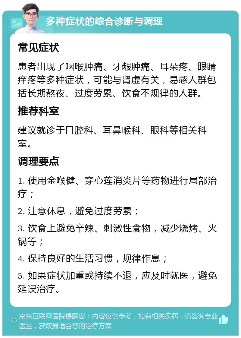 多种症状的综合诊断与调理 常见症状 患者出现了咽喉肿痛、牙龈肿痛、耳朵疼、眼睛痒疼等多种症状，可能与肾虚有关，易感人群包括长期熬夜、过度劳累、饮食不规律的人群。 推荐科室 建议就诊于口腔科、耳鼻喉科、眼科等相关科室。 调理要点 1. 使用金喉健、穿心莲消炎片等药物进行局部治疗； 2. 注意休息，避免过度劳累； 3. 饮食上避免辛辣、刺激性食物，减少烧烤、火锅等； 4. 保持良好的生活习惯，规律作息； 5. 如果症状加重或持续不退，应及时就医，避免延误治疗。