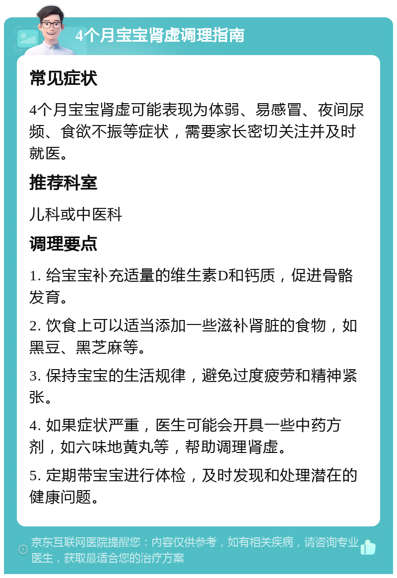 4个月宝宝肾虚调理指南 常见症状 4个月宝宝肾虚可能表现为体弱、易感冒、夜间尿频、食欲不振等症状，需要家长密切关注并及时就医。 推荐科室 儿科或中医科 调理要点 1. 给宝宝补充适量的维生素D和钙质，促进骨骼发育。 2. 饮食上可以适当添加一些滋补肾脏的食物，如黑豆、黑芝麻等。 3. 保持宝宝的生活规律，避免过度疲劳和精神紧张。 4. 如果症状严重，医生可能会开具一些中药方剂，如六味地黄丸等，帮助调理肾虚。 5. 定期带宝宝进行体检，及时发现和处理潜在的健康问题。