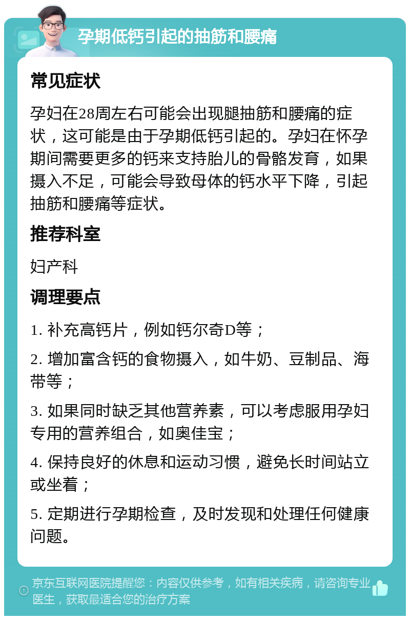 孕期低钙引起的抽筋和腰痛 常见症状 孕妇在28周左右可能会出现腿抽筋和腰痛的症状，这可能是由于孕期低钙引起的。孕妇在怀孕期间需要更多的钙来支持胎儿的骨骼发育，如果摄入不足，可能会导致母体的钙水平下降，引起抽筋和腰痛等症状。 推荐科室 妇产科 调理要点 1. 补充高钙片，例如钙尔奇D等； 2. 增加富含钙的食物摄入，如牛奶、豆制品、海带等； 3. 如果同时缺乏其他营养素，可以考虑服用孕妇专用的营养组合，如奥佳宝； 4. 保持良好的休息和运动习惯，避免长时间站立或坐着； 5. 定期进行孕期检查，及时发现和处理任何健康问题。