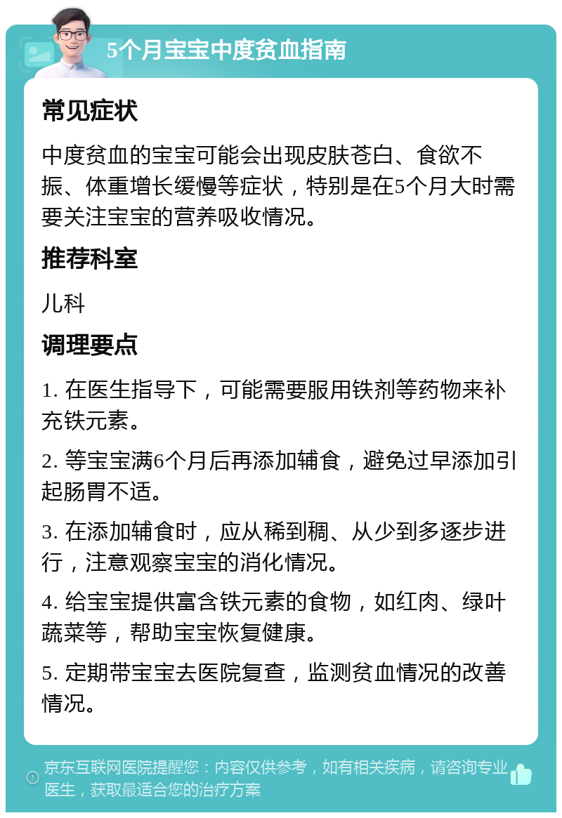 5个月宝宝中度贫血指南 常见症状 中度贫血的宝宝可能会出现皮肤苍白、食欲不振、体重增长缓慢等症状，特别是在5个月大时需要关注宝宝的营养吸收情况。 推荐科室 儿科 调理要点 1. 在医生指导下，可能需要服用铁剂等药物来补充铁元素。 2. 等宝宝满6个月后再添加辅食，避免过早添加引起肠胃不适。 3. 在添加辅食时，应从稀到稠、从少到多逐步进行，注意观察宝宝的消化情况。 4. 给宝宝提供富含铁元素的食物，如红肉、绿叶蔬菜等，帮助宝宝恢复健康。 5. 定期带宝宝去医院复查，监测贫血情况的改善情况。